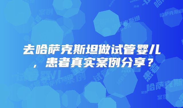 去哈萨克斯坦做试管婴儿，患者真实案例分享？