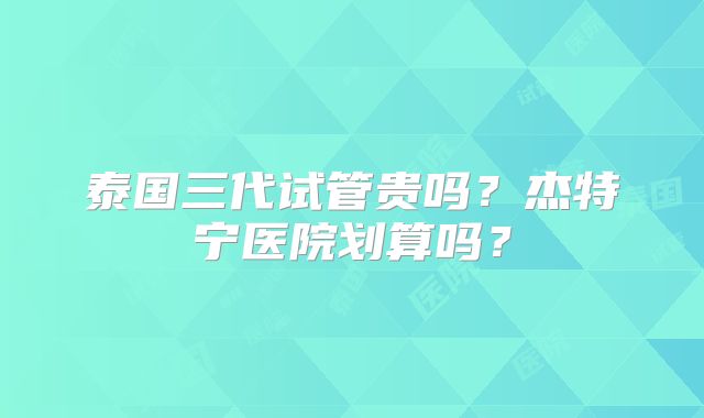 泰国三代试管贵吗？杰特宁医院划算吗？