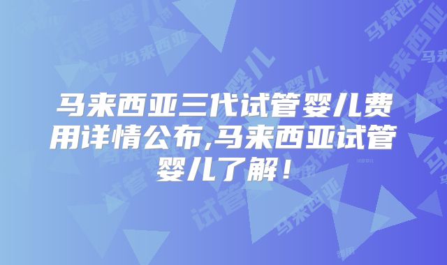 马来西亚三代试管婴儿费用详情公布,马来西亚试管婴儿了解!
