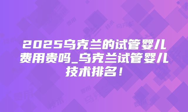 2025乌克兰的试管婴儿费用贵吗_乌克兰试管婴儿技术排名!
