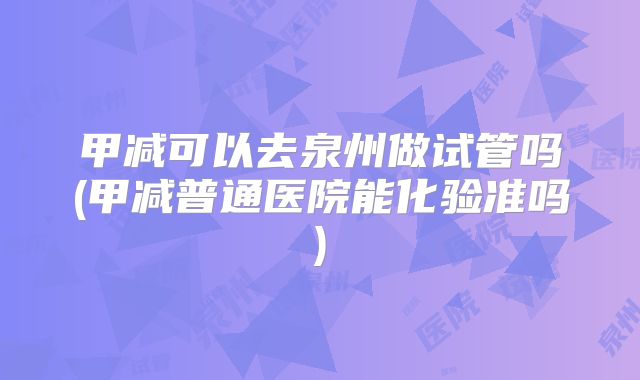 甲减可以去泉州做试管吗(甲减普通医院能化验准吗)