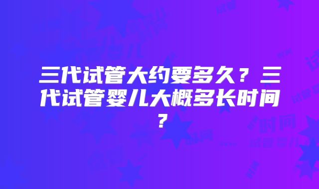 三代试管大约要多久?三代试管婴儿大概多长时间?