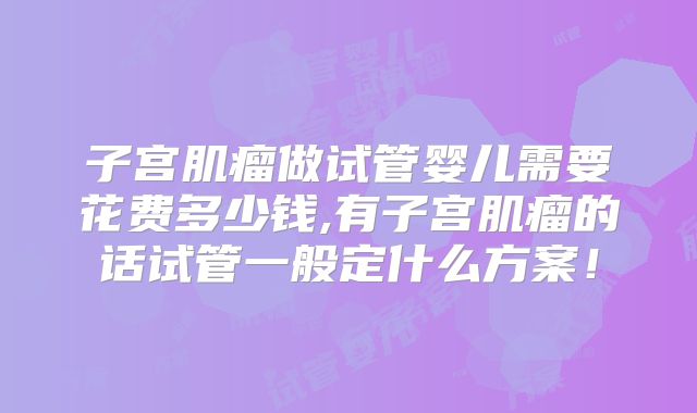 子宫肌瘤做试管婴儿需要花费多少钱,有子宫肌瘤的话试管一般定什么方案！