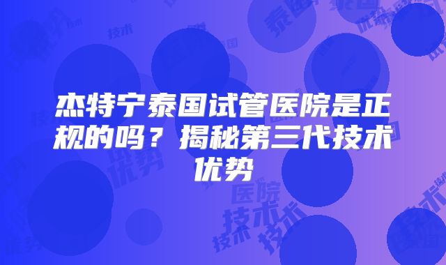 杰特宁泰国试管医院是正规的吗？揭秘第三代技术优势