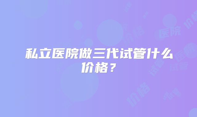 私立医院做三代试管什么价格?