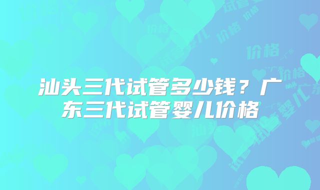 汕头三代试管多少钱?广东三代试管婴儿价格