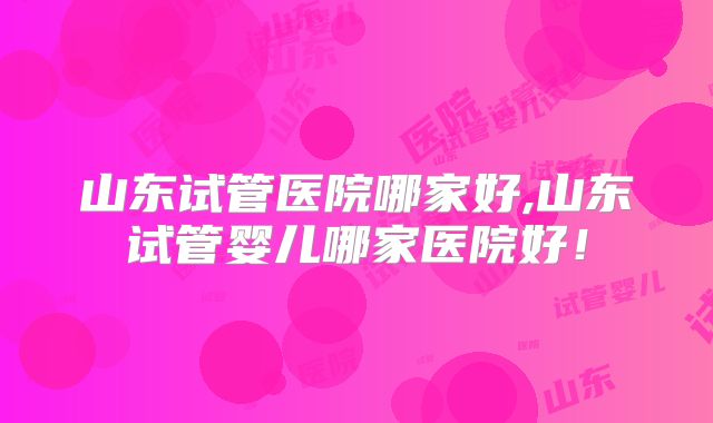 山东试管医院哪家好,山东试管婴儿哪家医院好!