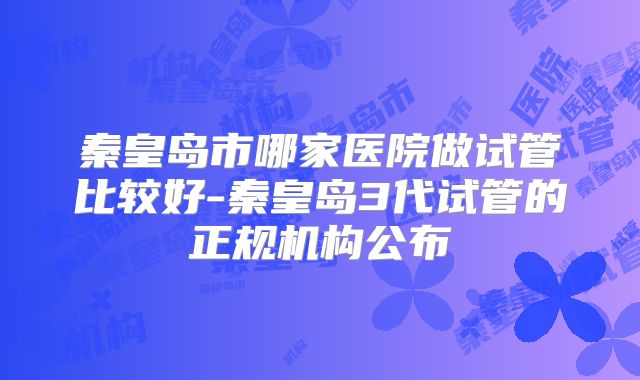 秦皇岛市哪家医院做试管比较好-秦皇岛3代试管的正规机构公布