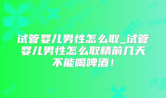 试管婴儿男性怎么取_试管婴儿男性怎么取精前几天不能喝啤酒!