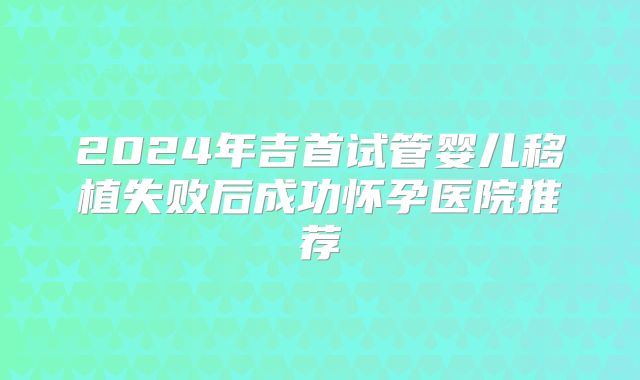 2024年吉首试管婴儿移植失败后成功怀孕医院推荐