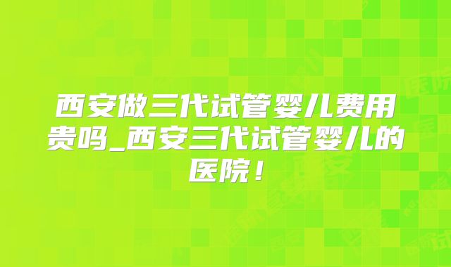 西安做三代试管婴儿费用贵吗_西安三代试管婴儿的医院！
