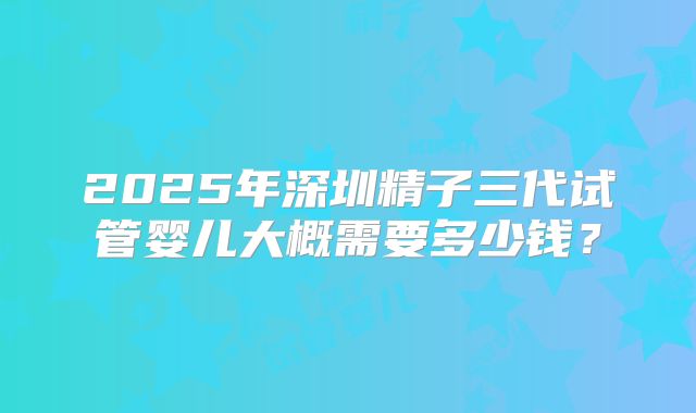 2025年深圳精子三代试管婴儿大概需要多少钱?