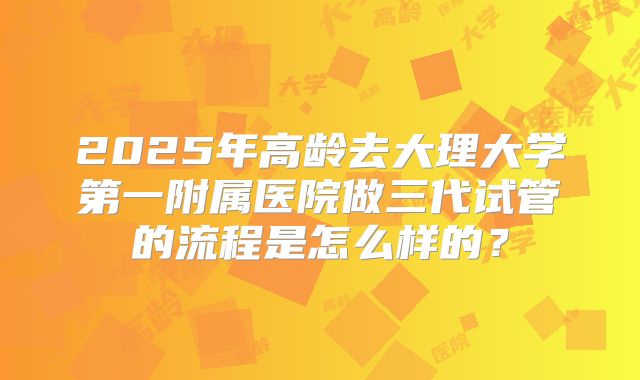 2025年高龄去大理大学第一附属医院做三代试管的流程是怎么样的?
