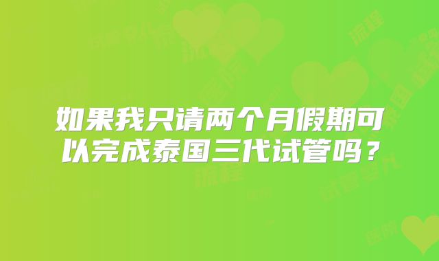 如果我只请两个月假期可以完成泰国三代试管吗?