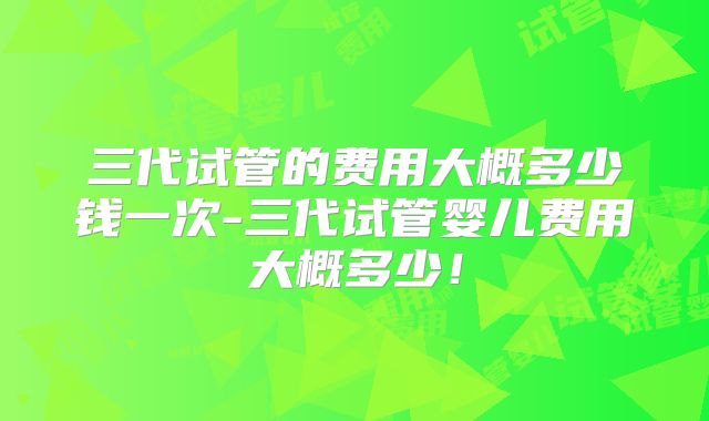 三代试管的费用大概多少钱一次-三代试管婴儿费用大概多少!