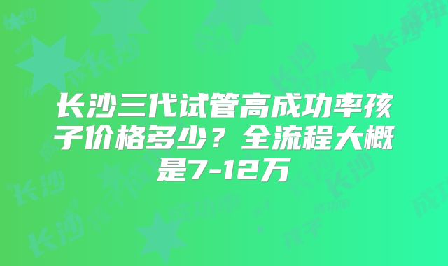 长沙三代试管高成功率孩子价格多少?全流程大概是7-12万