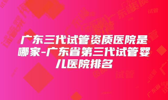 广东三代试管资质医院是哪家-广东省第三代试管婴儿医院排名