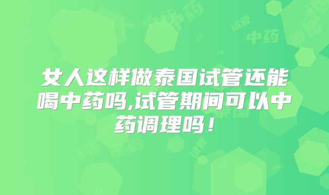 女人这样做泰国试管还能喝中药吗,试管期间可以中药调理吗！