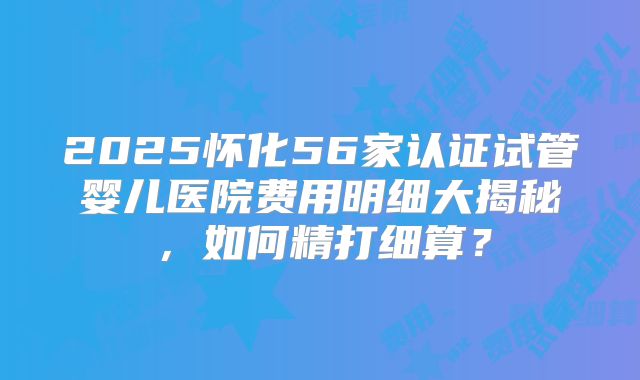 2025怀化56家认证试管婴儿医院费用明细大揭秘，如何精打细算？