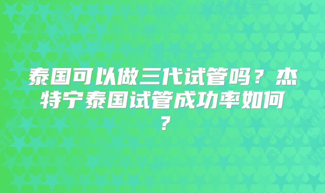 泰国可以做三代试管吗？杰特宁泰国试管成功率如何？
