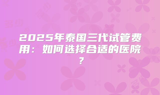 2025年泰国三代试管费用:如何选择合适的医院?