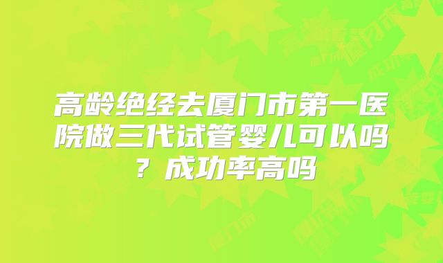 高龄绝经去厦门市第一医院做三代试管婴儿可以吗？成功率高吗