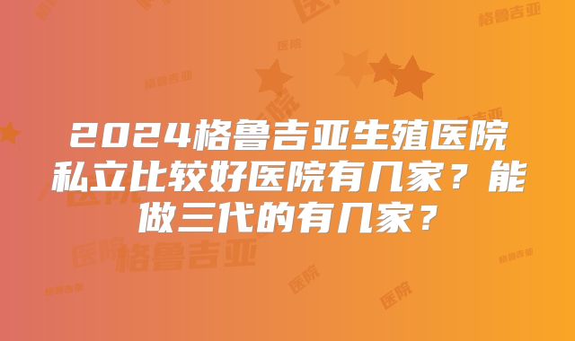 2024格鲁吉亚生殖医院私立比较好医院有几家?能做三代的有几家?