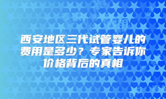 西安地区三代试管婴儿的费用是多少？专家告诉你价格背后的真相