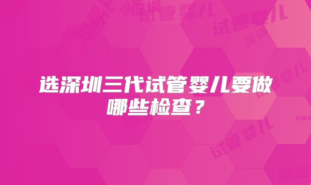选深圳三代试管婴儿要做哪些检查？