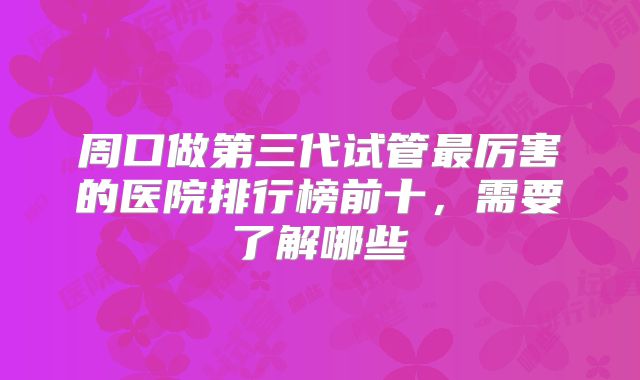 周口做第三代试管最厉害的医院排行榜前十,需要了解哪些