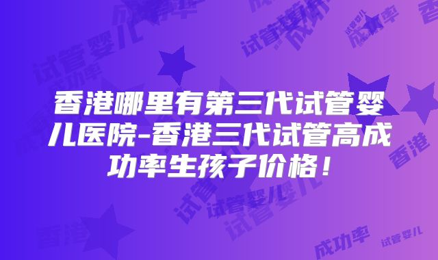 香港哪里有第三代试管婴儿医院-香港三代试管高成功率生孩子价格！