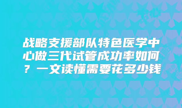 战略支援部队特色医学中心做三代试管成功率如何？一文读懂需要花多少钱