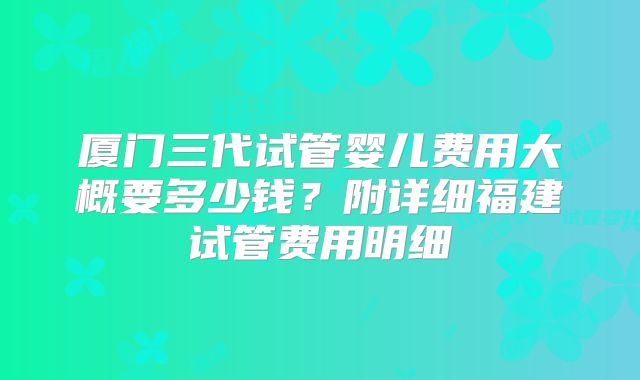 厦门三代试管婴儿费用大概要多少钱?附详细福建试管费用明细