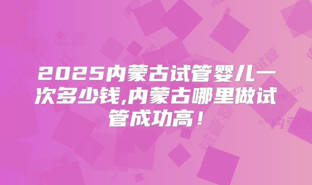 2025内蒙古试管婴儿一次多少钱,内蒙古哪里做试管成功高！
