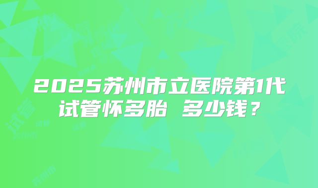 2025苏州市立医院第1代试管怀多胎 多少钱?