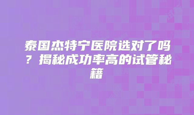 泰国杰特宁医院选对了吗?揭秘成功率高的试管秘籍
