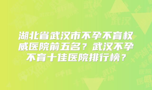 湖北省武汉市不孕不育权威医院前五名？武汉不孕不育十佳医院排行榜？