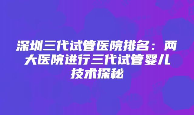 深圳三代试管医院排名：两大医院进行三代试管婴儿技术探秘