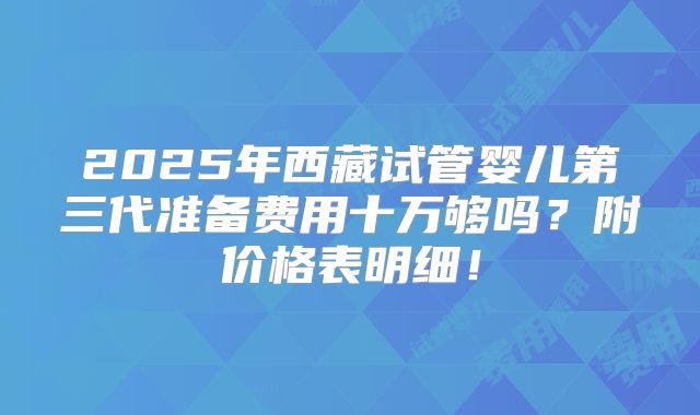 2025年西藏试管婴儿第三代准备费用十万够吗？附价格表明细！