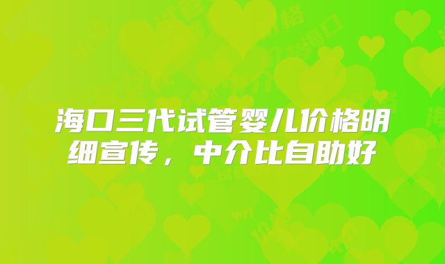 海口三代试管婴儿价格明细宣传，中介比自助好