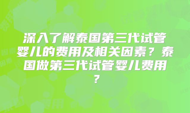 深入了解泰国第三代试管婴儿的费用及相关因素?泰国做第三代试管婴儿费用?