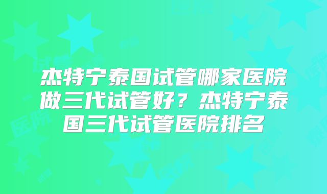 杰特宁泰国试管哪家医院做三代试管好？杰特宁泰国三代试管医院排名