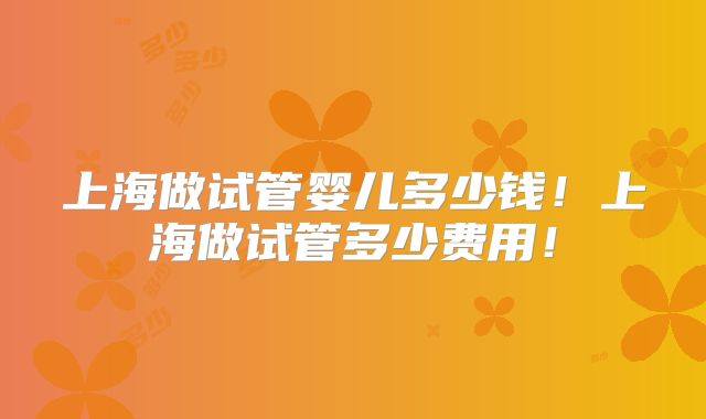 上海做试管婴儿多少钱!上海做试管多少费用!