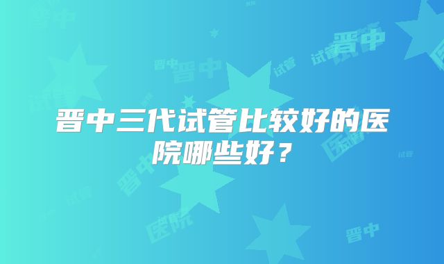 晋中三代试管比较好的医院哪些好？