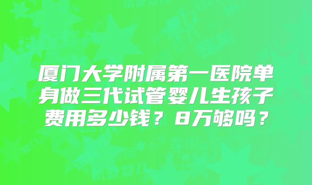 厦门大学附属第一医院单身做三代试管婴儿生孩子费用多少钱？8万够吗？