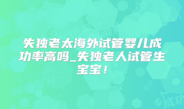失独老太海外试管婴儿成功率高吗_失独老人试管生宝宝！