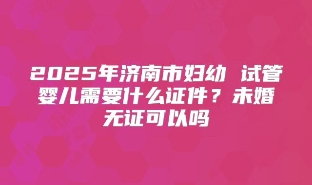 2025年济南市妇幼 试管婴儿需要什么证件?未婚无证可以吗