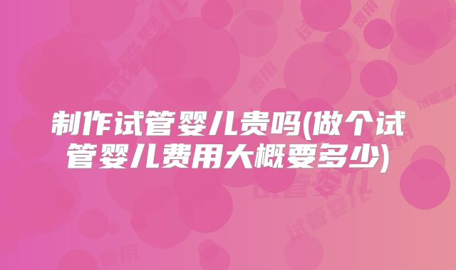 制作试管婴儿贵吗(做个试管婴儿费用大概要多少)
