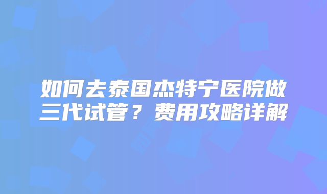 如何去泰国杰特宁医院做三代试管？费用攻略详解