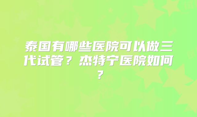 泰国有哪些医院可以做三代试管？杰特宁医院如何？